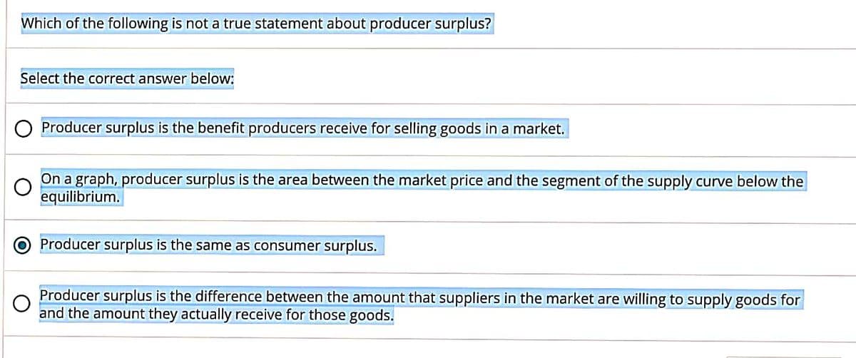 Which of the following is not a true statement about producer surplus?
Select the correct answer below:
Producer surplus is the benefit producers receive for selling goods in a market.
On a graph, producer surplus is the area between the market price and the segment of the supply curve below the
equilibrium.
Producer surplus is the same as consumer surplus.
Producer surplus is the difference between the amount that suppliers in the market are willing to supply goods for
and the amount they actually receive for those goods.
