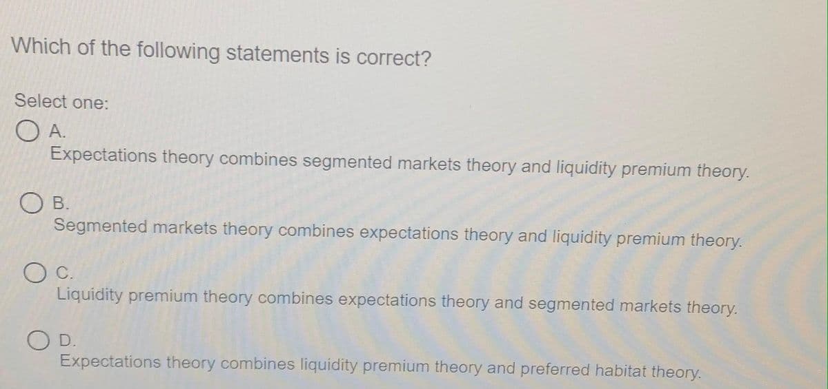 Which of the following statements is correct?
Select one:
O A.
Expectations theory combines segmented markets theory and liquidity premium theory.
О в.
Segmented markets theory combines expectations theory and liquidity premium theory.
C.
Liquidity premium theory combines expectations theory and segmented markets theory.
O D.
Expectations theory combines liquidity premium theory and preferred habitat theory.
