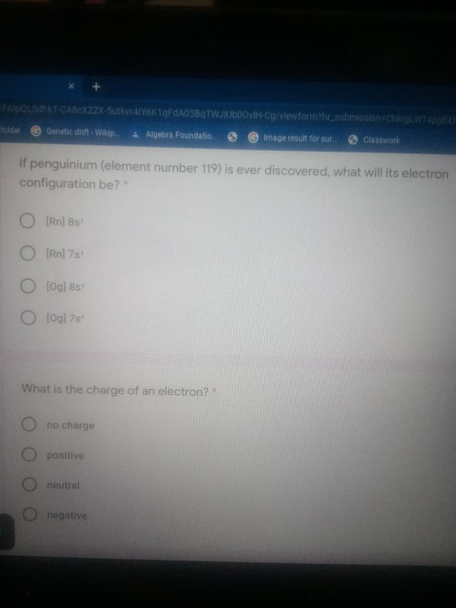 FAlpQLSdhkT-CABCXZZX-5utkvr41IY6K1qFdA05BqTWJIUb00vlH-Cg/viewform?hr_submission-ChkigLW74pgBE-
folder
Genetic drift - Wikip.
Algebra Foundatio.
Image result for sur..
Classwork
If penguinium (element number 119) is ever discovered, what will its electron
configuration be?*
O Rn] 8s'
O Rn] 7s'
O [og] 8s
O[Og] 7s
What is the charge of an electron?*
no charge
positive
neutral
negative
