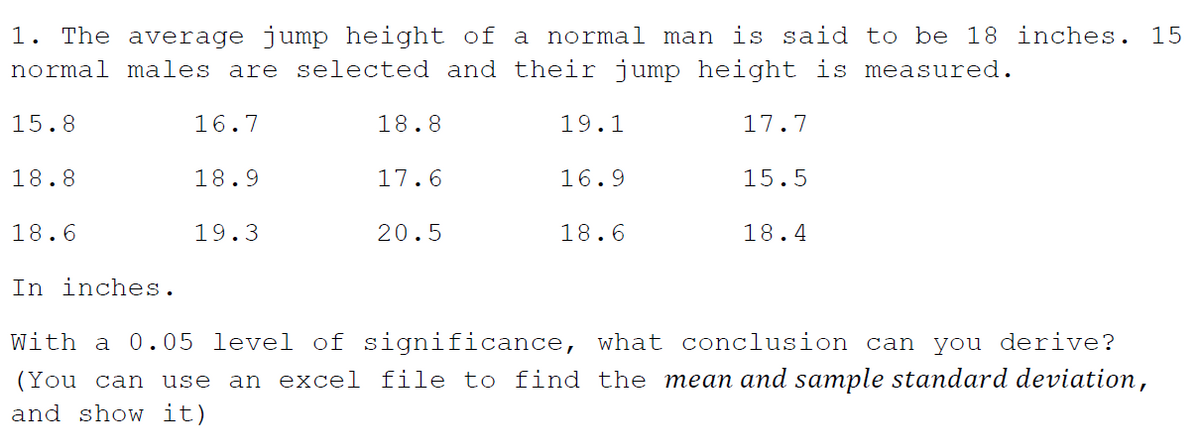 1. The average jump height of a normal man is said to be 18 inches. 15
normal males are selected and their jump height is measured.
15.8
16.7
18.8
19.1
17.7
18.8
18.9
17.6
16.9
15.5
18.6
19.3
20.5
18.6
18.4
In inches.
With a 0.05 level of significance, what conclusion can you derive?
(You can use an excel file to find the mean and sample standard deviation,
and show it)
