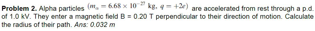 6.68 x 10
- 27
kg, q = +2e) are accelerated from rest through a p.d.
Problem 2. Alpha particles (ma
of 1.0 kV. They enter a magnetic field B = 0.20 T perpendicular to their direction of motion. Calculate
the radius of their path. Ans: 0.032 m
