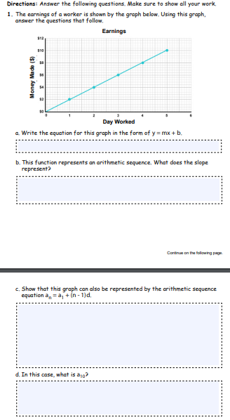 Directions: Answer the following questions. Make sure to show all your work.
1. The earnings of a worker is shown by the graph below. Using this graph,
answer the questions that follow.
Earnings
Day Worked
a Write the equation for this graph in the form of y = mx + b.
b. This function represents an arithmetic sequence. What does the slope
represent?
Cartreneong
c. Show that this graph con also be represented by the arithmetic sequence
equation a, =a + in - 1)d.
In this case, what is ao?
Money Made (5)
