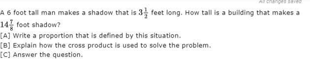 A 6 foot tall man makes a shadow that is 3, feet long. How tall is a building that makes a
14 foot shadow?
[A] Write a proportion that is defined by this situation.
[B] Explain how the cross product is used to solve the problem.

