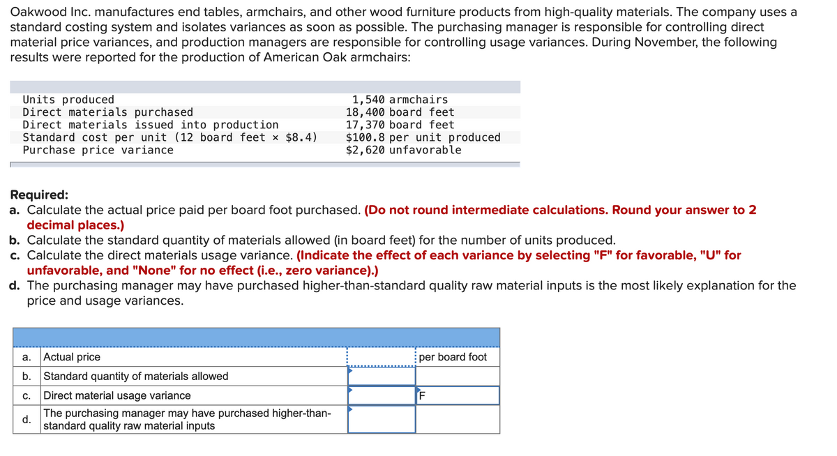 Oakwood Inc. manufactures end tables, armchairs, and other wood furniture products from high-quality materials. The company uses a
standard costing system and isolates variances as soon as possible. The purchasing manager is responsible for controlling direct
material price variances, and production managers are responsible for controlling usage variances. During November, the following
results were reported for the production of American Oak armchairs:
Units produced
Direct materials purchased
Direct materials issued into production
Standard cost per unit (12 board feet x $8.4)
Purchase price variance
1,540 armchairs
18,400 board feet
17,370 board feet
$100.8 per unit produced
$2,620 unfavorable
Required:
a. Calculate the actual price paid per board foot purchased. (Do not round intermediate calculations. Round your answer to 2
decimal places.)
b. Calculate the standard quantity of materials allowed (in board feet) for the number of units produced.
c. Calculate the direct materials usage variance. (Indicate the effect of each variance by selecting "F" for favorable, "U" for
unfavorable, and "None" for no effect (i.e., zero variance).)
d. The purchasing manager may have purchased higher-than-standard quality raw material inputs is the most likely explanation for the
price and usage variances.
Actual price
per board foot
а.
b.
Standard quantity of materials allowed
Direct material usage variance
The purchasing manager may have purchased higher-than-
d.
standard quality raw material inputs
C.
