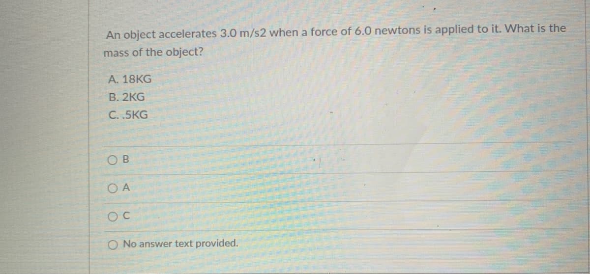 An object accelerates 3.0 m/s2 when a force of 6.0 newtons is applied to it. What is the
mass of the object?
A. 18KG
В. 2KG
С.5KG
O B
O A
O No answer text provided.

