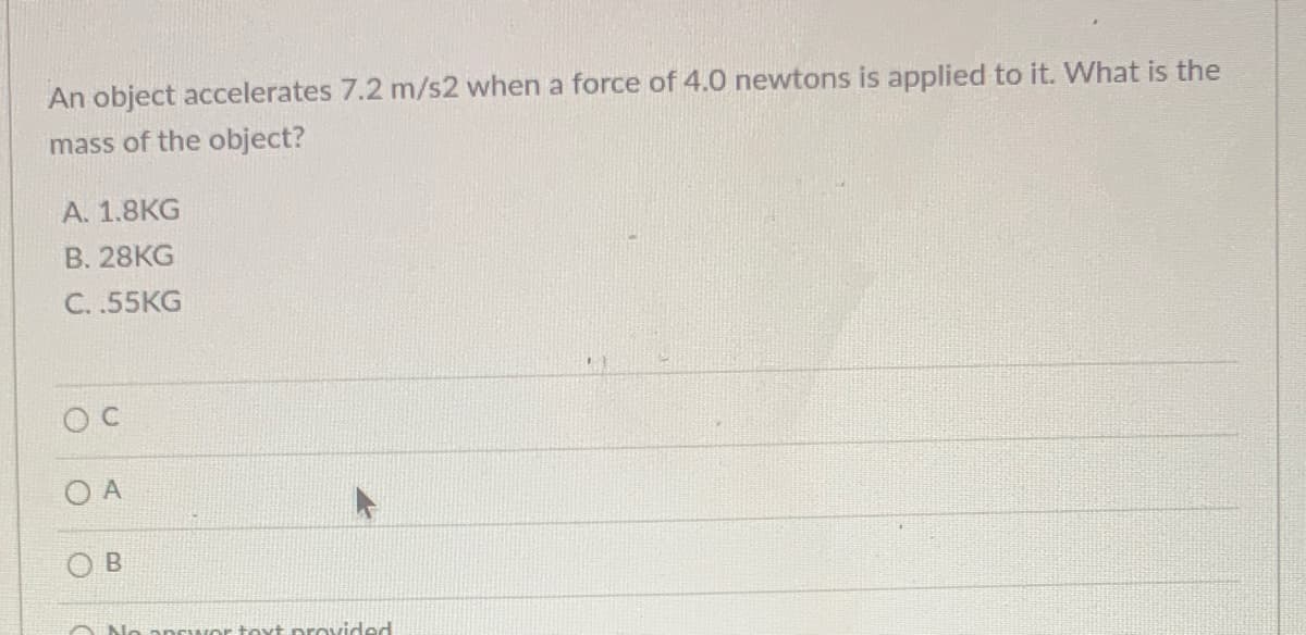 An object accelerates 7.2 m/s2 when a force of 4.0 newtons is applied to it. What is the
mass of the object?
А. 1.8KG
В. 28KG
C. .55KG
O B
No
oprwor toxt provided
