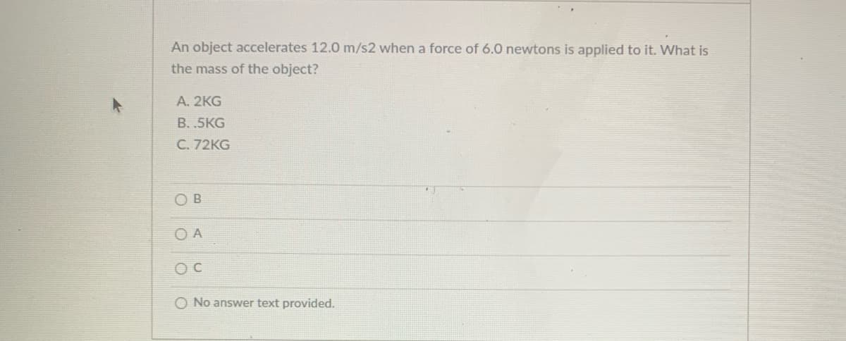 An object accelerates 12.0 m/s2 when a force of 6.0 newtons is applied to it. What is
the mass of the object?
А. 2KG
В..5KG
C. 72KG
O B
O A
O No answer text provided.
