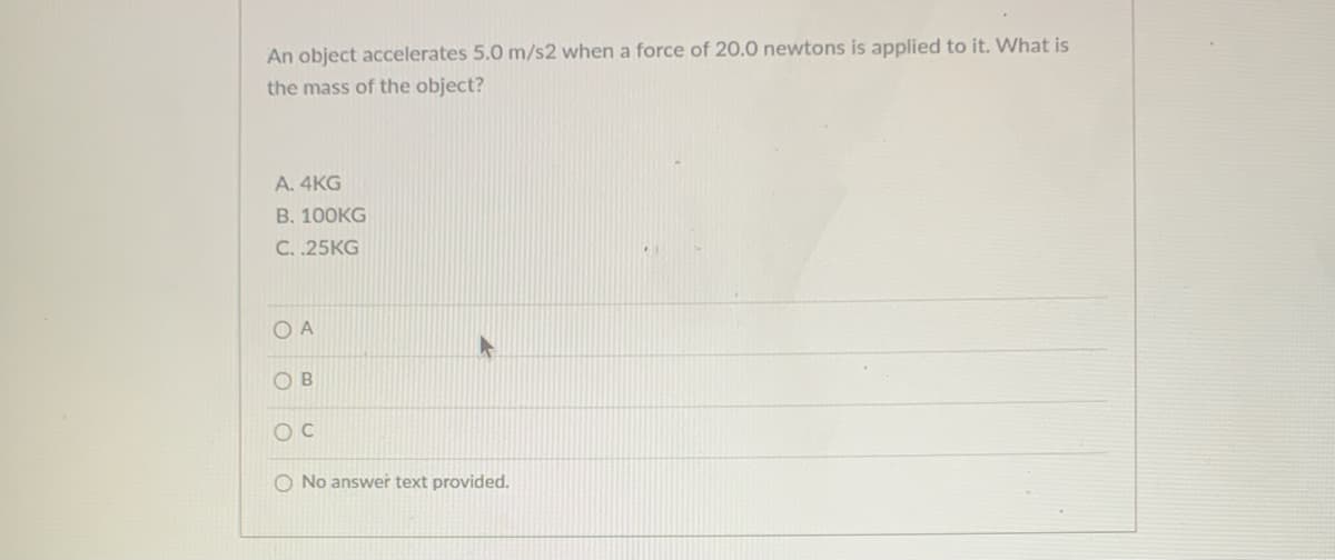 An object accelerates 5.0 m/s2 when a force of 20.0 newtons is applied to it. What is
the mass of the object?
A. 4KG
В. 100КG
C. .25KG
O A
O B
O No answer text provided.
