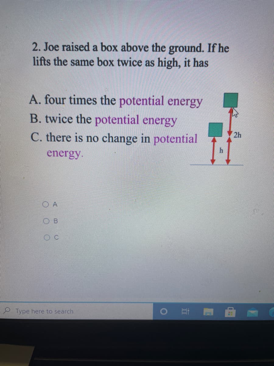 2. Joe raised a box above the ground. If he
lifts the same box twice as high, it has
A. four times the potential energy
B. twice the potential energy
C. there is no change in potential
energy.
2h
A
Type here to search.
CHO
