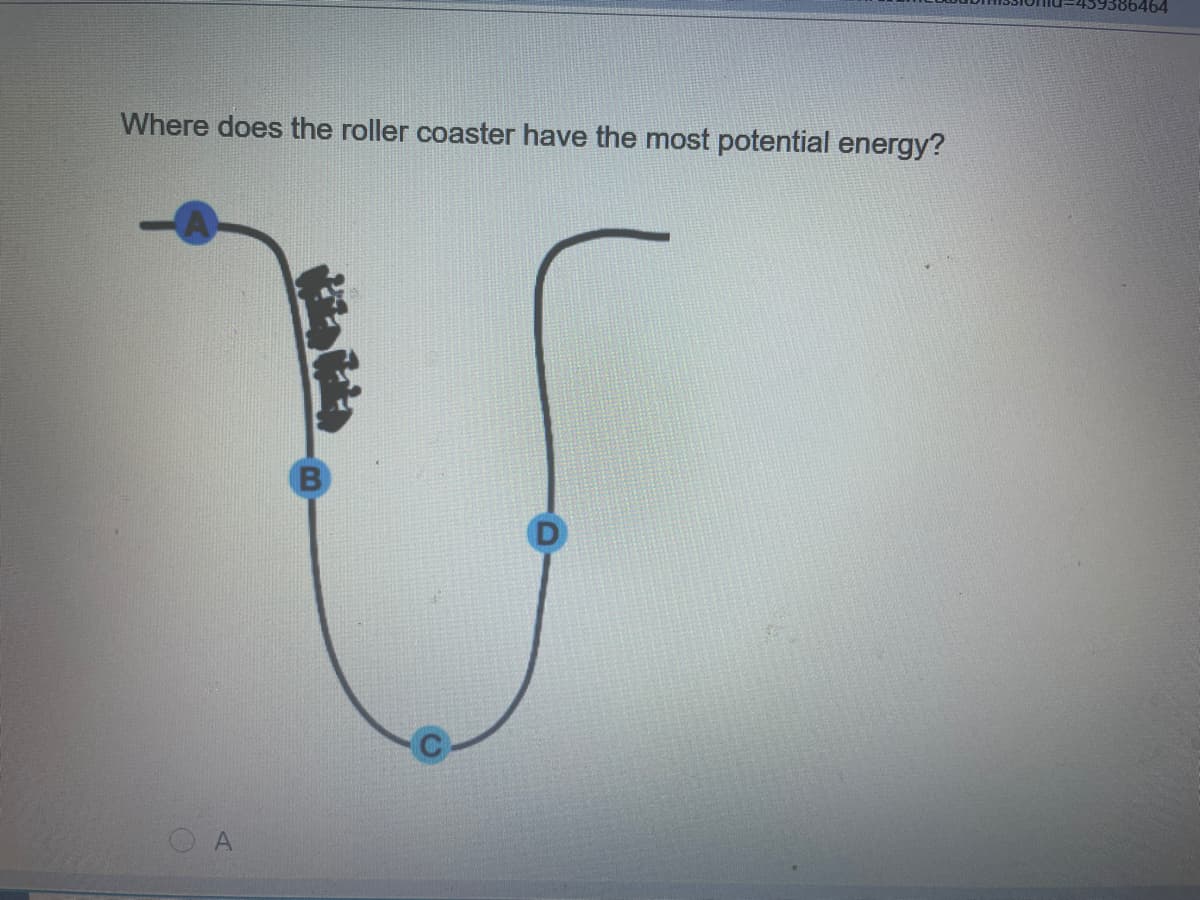 464
Where does the roller coaster have the most potential energy?
O A
