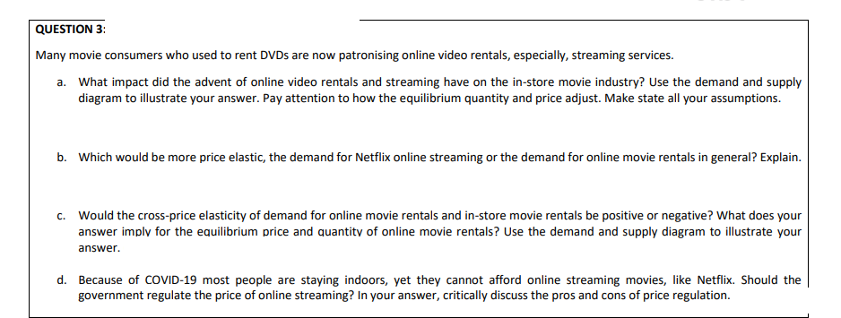 Many movie consumers who used to rent DVDS are now patronising online video rentals, especially, streaming services.
a. What impact did the advent of online video rentals and streaming have on the in-store movie industry? Use the demand and supply
diagram to illustrate your answer. Pay attention to how the equilibrium quantity and price adjust. Make state all your assumptions.
