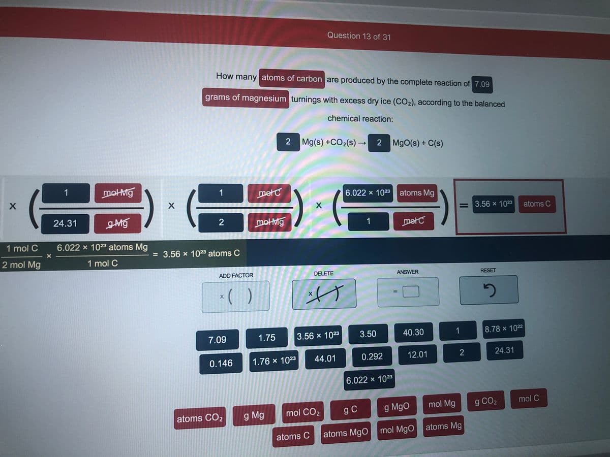Question 13 of 31
How many atoms of carbon are produced by the complete reaction of 7.09
grams of magnesium turnings with excess dry ice (CO2), according to the balanced
chemical reaction:
2 Mg(s) +CO2(s) →
MgO(s) + C(s)
1
motMg
1
metC
6.022 x 1023 atoms Mg
= 3.56 x 1023
atoms C
24.31
2
motMg
1
metC
1 mol C
6.022 x 1023 atoms Mg
= 3.56 x 1023 atoms C
2 mol Mg
1 mol C
ADD FACTOR
DELETE
ANSWER
RESET
* ( )
7.09
1.75
3.56 x 1023
3.50
40.30
1
8.78 x 1022
0.146
1.76 x 1023
44.01
0.292
12.01
24.31
6.022 x 1023
mol CO2
g C
g MgO
mol Mg
g CO2
mol C
atoms CO2
g Mg
atoms MgO
mol MgO atoms Mg
atoms C
