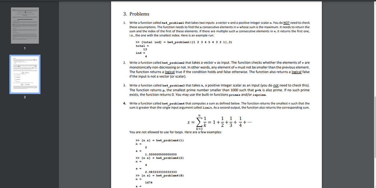 3. Problems
Write a function called hw4 problem1 that takes two inputs: a vector v and a positive integer scalar n. You do NOT need to check
these assumptions. The function needs to find the n consecutive elements in v whose sum is the maximum. It needs to return the
sum and the index of the first of these elements. If there are multiple such n consecutive elements in v, it returns the first one,
i.e., the one with the smallest index. Here is an example run:
1.
> [total ind] = hw4_problem1([1 2 3 4 5 4 3 2 1],3)
total =
1
13
ind =
4
Write a function called hw4_problem2 that takes a vector v as input. The function checks whether the elements of v are
monotonically non-decreasing or not. In other words, any element of v must not be smaller than the previous element.
The function returns a logical true if the condition holds and false otherwise. The function also returns a logical false
if the input is not a vector (or scalar).
2.
Write a function called hw4_problem3 that takes k, a positive integer scalar as an input (you do not need to check this).
The function returns p, the smallest prime number smaller than 1000 such that p+k is also prime. If no such prime
exists, the function returns 0. You may use the built-in functions primes and/or isprime.
3.
2
4. Write a function called hw4 problem4 that computes a sum as defined below. The function returns the smallest n such that the
sum is greater than the single input argument called limit. As a second output, the function also returns the corresponding sum.
1
1
1
1
= 1+=+ =+
2
S =
+
k
4
k=1
You are not allowed to use for loops. Here are a few examples:
>> [n s] = hw4_problem4 (1)
2
S =
1.500000000000000
» [n s] = hw4_problem4 (2)
n =
4
S =
2.083333333333333
>> [n s] = hw4_problem4 (8)
n =
1674
