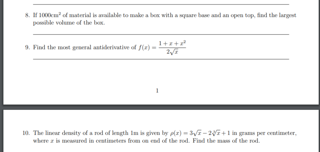 8. If 1000cm? of material is available to make a box with a square base and an open top, find the largest
possible volume of the box.
1+x + x²
9. Find the most general antiderivative of f(x) =
1
10. The linear density of a rod of length 1m is given by p(x) = 3/x – 2 VT+1 in grams per centimeter,
where x is measured in centimeters from on end of the rod. Find the mass of the rod.

