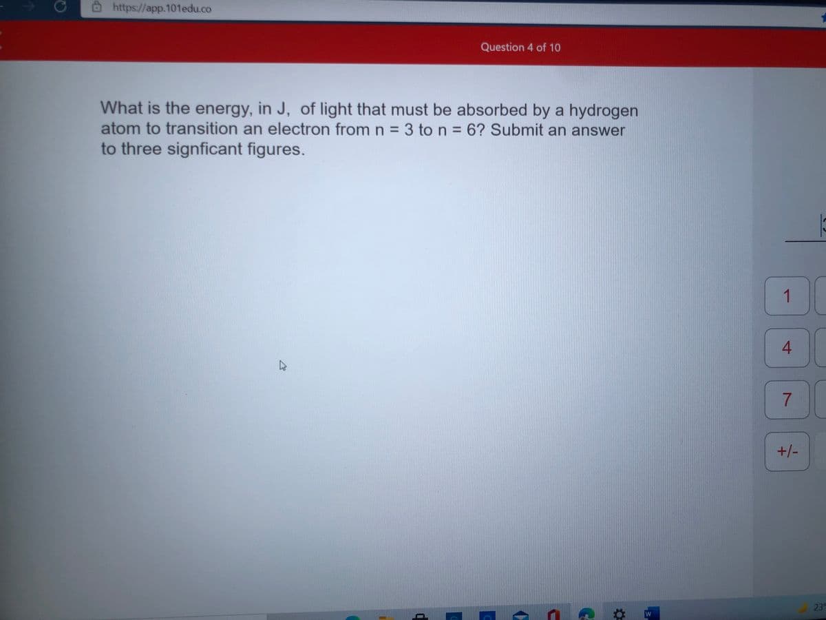 https://app.101edu.co
Question 4 of 10
What is the energy, in J, of light that must be absorbed by a hydrogen
atom to transition an electron from n = 3 to n 6? Submit an answer
to three signficant figures.
%3D
1
4
7.
+/-
23°
