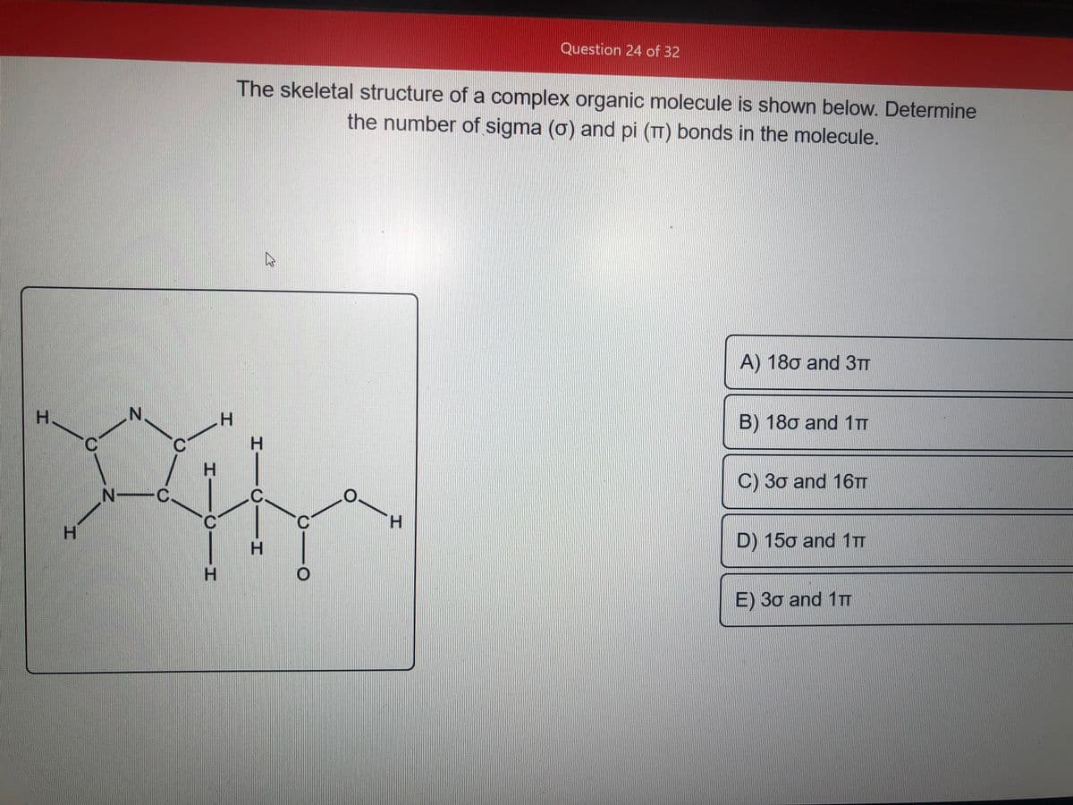 Question 24 of 32
The skeletal structure of a complex organic molecule is shown below. Determine
the number of sigma (o) and pi (TT) bonds in the molecule.
A) 180 and 3TT
H.
H.
B) 180 and 1TT
C) 30 and 16TT
H.
D) 150 and 1TT
H.
H.
E) 30 and 1TT
