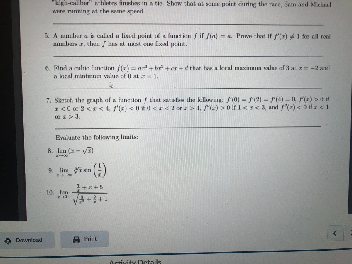 "high-caliber" athletes finishes in a tie. Show that at some point during the race, Sam and Michael
were running at the same speed.
5. A number a is called a fixed point of a function f if f(a) = a. Prove that if f'(r)#1 for all real
numbers r, then f has at most one fixed point.
6. Find a cubic function f(r) = ax + bx? + cr +d that has a local maximum value of 3 at r =-2 and
a local minimum value of 0 at r 1.
7. Sketch the graph of a function f that satisfies the following: f'(0) = f'(2) = f'(4) = 0, f'(x) > 0 if
x < 0 or 2 < x < 4, f'(x) < 0 if 0<x < 2 or a > 4, f"(x) > 0 if 1 < x < 3, and f"(x) < 0 if z<1
or r > 3.
Evaluate the following limits:
8. lim (x VI
(e)
9. lim sin
I +x+5
10. lim
+2+1
Download
A Print
Activity Details
