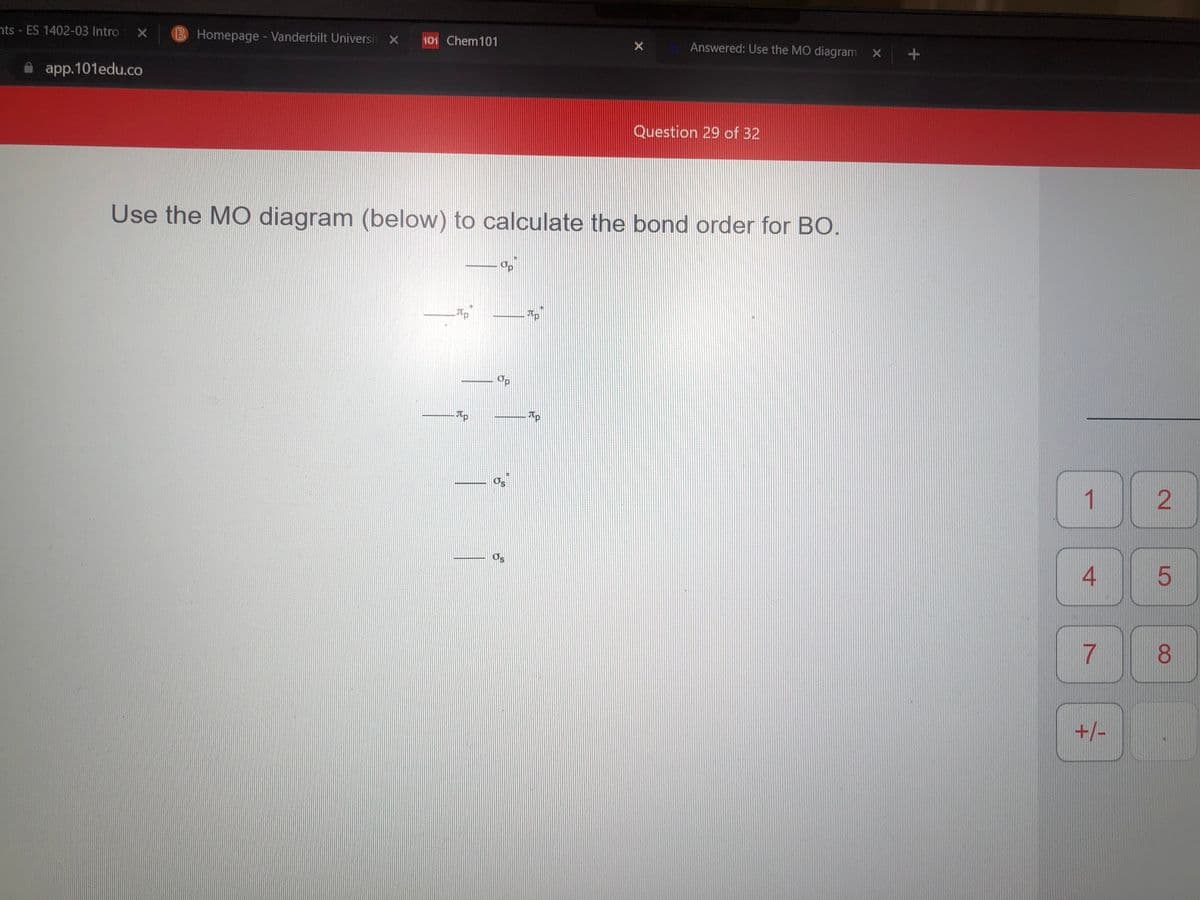 nts - ES 1402-03 Intro X
B Homepage - Vanderbilt Universi X 101 Chem101
Answered: Use the MO diagram x +
app.101edu.co
Question 29 of 32
Use the MO diagram (below) to calculate the bond order for BO.
Op
Tp
Os
4
8.
+/-
2.
