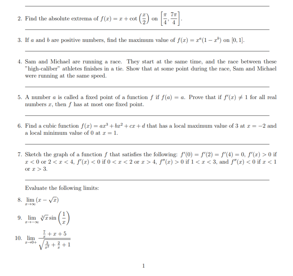 2. Find the absolute extrema of f(x) = x + cot
(G)
on
3. If a and b are positive numbers, find the maximum value of f(x) = x°(1 – x°) on [0, 1].
-
4. Sam and Michael are running a race. They start at the same time, and the race between these
"high-caliber" athletes finishes in a tie. Show that at some point during the race, Sam and Michael
were running at the same speed.
5. A number a is called a fixed point of a function f if f(a) = a. Prove that if f'(x) + 1 for all real
numbers x, then f has at most one fixed point.
6. Find a cubic function f(x) = ax³ + bx² + cx + d that has a local maximum value of 3 at x = -2 and
a local minimum value of 0 at x = 1.
7. Sketch the graph of a function ƒ that satisfies the following: f'(0) = f'(2) = f'(4) = 0, f'(x) > 0 if
x < 0 or 2 < < 4, f'(x) < 0 if 0 < x < 2 or x > 4, f"(x) > 0 if 1 < x < 3, and f"(x) < 0 if x < 1
or x > 3.
Evaluate the following limits:
8. lim (x
-
(4)
9. lim Tsin
r -o0
I +x +5
10. lim
3
+1
1
