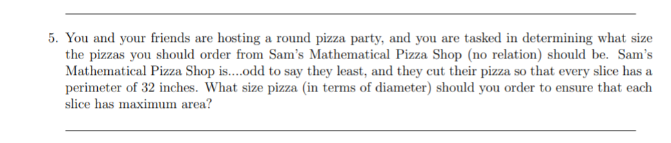 5. You and your friends are hosting a round pizza party, and you are tasked in determining what size
the pizzas you should order from Sam's Mathematical Pizza Shop (no relation) should be. Sam's
Mathematical Pizza Shop is....odd to say they least, and they cut their pizza so that every slice has a
perimeter of 32 inches. What size pizza (in terms of diameter) should you order to ensure that each
slice has maximum area?
