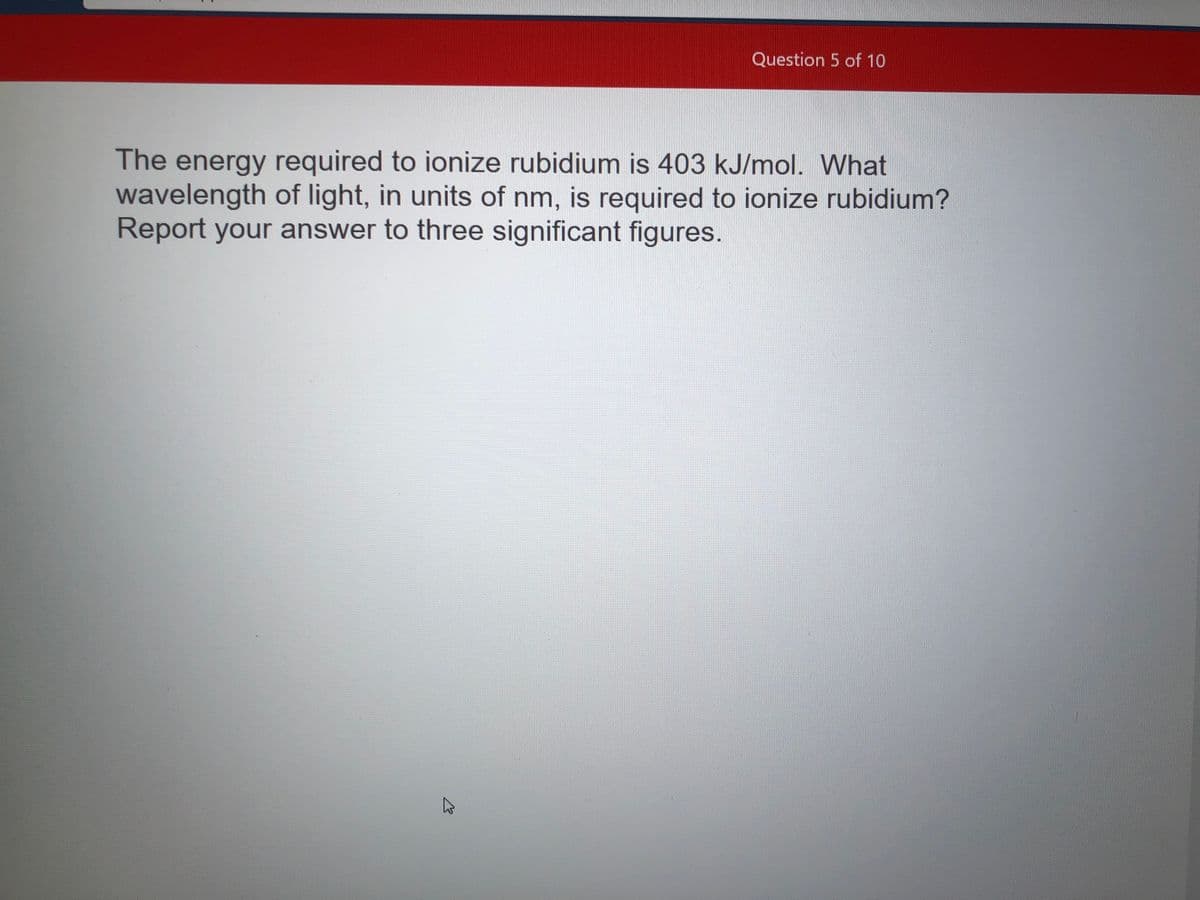 Question 5 of 10
The energy required to ionize rubidium is 403 kJ/mol. What
wavelength of light, in units of nm, is required to ionize rubidium?
Report your answer to three significant figures.
