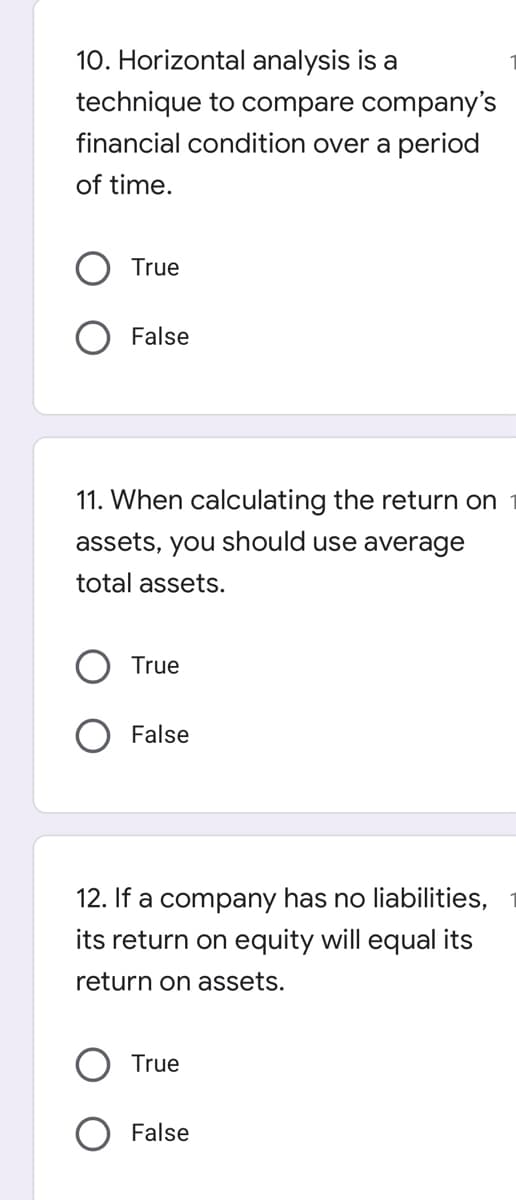 10. Horizontal analysis is a
technique to compare company's
financial condition over a period
of time.
True
False
11. When calculating the return on
assets, you should use average
total assets.
True
False
12. If a company has no liabilities,
its return on equity will equal its
return on assets.
True
False