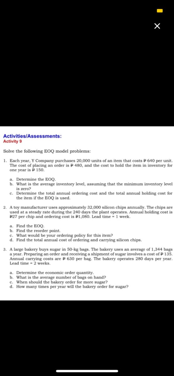 Activities/Assessments:
Activity 9
Solve the following EOQ model problems:
1. Each year, Y Company purchases 20,000 units of an item that costs P 640 per unit.
The cost of placing an order is P 480, and the cost to hold the item in inventory for
one year is P 150.
a. Determine the EOQ.
b. What is the average inventory level, assuming that the minimum inventory level
is zero?
c. Determine the total annual ordering cost and the total annual holding cost for
the item if the EOQ is used.
2. A toy manufacturer uses approximately 32,000 silicon chips annually. The chips are
used at a steady rate during the 240 days the plant operates. Annual holding cost is
P27 per chip and ordering cost is P1,080. Lead time - 1 week.
a. Find the EOQ.
b. Find the reorder point.
c. What would be your ordering policy for this item?
d. Find the total annual cost of ordering and carrying silicon chips.
3. A large bakery buys sugar in 50-kg bags. The bakery uses an average of 1,344 bags
a year. Preparing an order and receiving a shipment of sugar involves a cost of P 135.
Annual carrying costs are P 630 per bag. The bakery operates 280 days per year.
Lead time - 2 weeks.
a. Determine the economic order quantity.
b. What is the average number of bags on hand?
c. When should the bakery order for more sugar?
d. How many times per year will the bakery order for sugar?
I x
