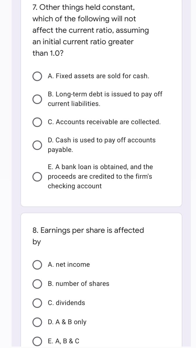 7. Other things held constant,
which of the following will not
affect the current ratio, assuming
an initial current ratio greater
than 1.0?
A. Fixed assets are sold for cash.
B. Long-term debt is issued to pay off
current liabilities.
C. Accounts receivable are collected.
D. Cash is used to pay off accounts
payable.
E. A bank loan is obtained, and the
proceeds are credited to the firm's
checking account
8. Earnings per share is affected
by
A. net income
B. number of shares
C. dividends
D. A & B only
E. A, B & C