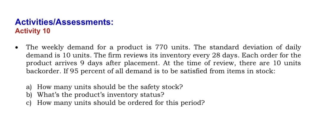 Activities/Assessments:
Activity 10
The weekly demand for a product is 770 units. The standard deviation of daily
demand is 10 units. The firm reviews its inventory every 28 days. Each order for the
product arrives 9 days after placement. At the time of review, there are 10 units
backorder. If 95 percent of all demand is to be satisfied from items in stock:
a) How many units should be the safety stock?
b) What's the product's inventory status?
c) How many units should be ordered for this period?
