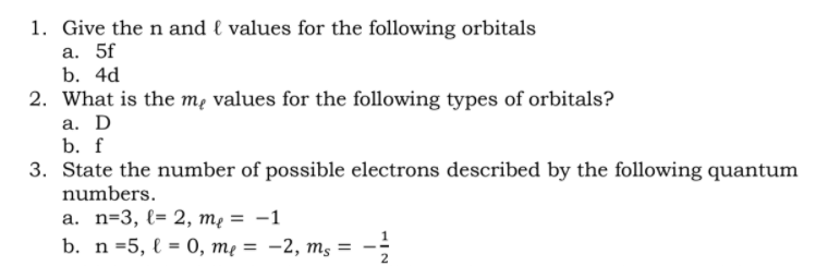 1. Give the n and { values for the following orbitals
а. 5f
b. 4d
2. What is the mẹ values for the following types of orbitals?
а. D
b. f
3. State the number of possible electrons described by the following quantum
numbers.
а. n33, (%3D 2, т, 3D —1
b. n %35, € 3 0, те 3D —2, т,
