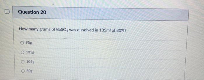 D
Question 20
How many grams of BaSO4 was dissolved in 135ml of 80%?
95g
135g
O 105g
O 80g
