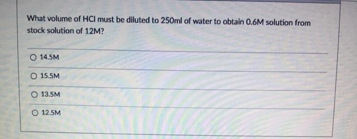 What volume of HCl must be diluted to 250ml of water to obtain 0.6M solution from
stock solution of 12M?
O 14.5M
O 15.5M
O 13.5M
O 12.5M
