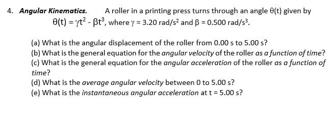 4. Angular Kinematics.
A roller in a printing press turns through an angle (t) given by
e(t) = yt² - Bt³, where y = 3.20 rad/s² and B = 0.500 rad/s³.
(a) What is the angular displacement of the roller from 0.00 s to 5.00 s?
(b) What is the general equation for the angular velocity of the roller as a function of time?
(c) What is the general equation for the angular acceleration of the roller as a function of
time?
(d) What is the average angular velocity between 0 to 5.00 s?
(e) What is the instantaneous angular acceleration at t = 5.00 s?