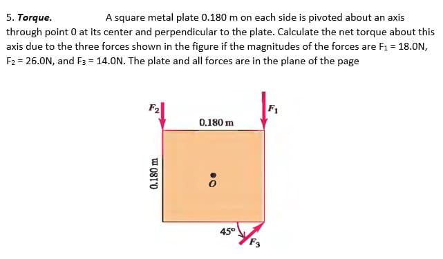 5. Torque.
A square metal plate 0.180 m on each side is pivoted about an axis
through point 0 at its center and perpendicular to the plate. Calculate the net torque about this
axis due to the three forces shown in the figure if the magnitudes of the forces are F₁ = 18.0N,
F2 = 26.0N, and F3 = 14.0N. The plate and all forces are in the plane of the page
0.180 m
0.180 m
8.
45°
F3
F1