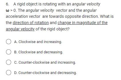 6. A rigid object is rotating with an angular velocity
w > 0. The angular velocity vector and the angular
acceleration vector are towards opposite direction. What is
the direction of rotation and change in magnitude of the
angular velocity of the rigid object?
OA. Clockwise and increasing.
B. Clockwise and decreasing.
C. Counter-clockwise and increasing.
O D. Counter-clockwise and decreasing.