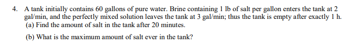 4. A tank initially contains 60 gallons of pure water. Brine containing 1 lb of salt per gallon enters the tank at 2
gal/min, and the perfectly mixed solution leaves the tank at 3 gal/min; thus the tank is empty after exactly 1 h.
(a) Find the amount of salt in the tank after 20 minutes.
(b) What is the maximum amount of salt ever in the tank?
