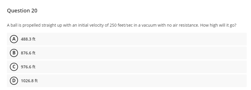 Question 20
A ball is propelled straight up with an initial velocity of 250 feet/sec in a vacuum with no air resistance. How high will it go?
(A 488.3 ft
B) 876.6 ft
976.6 ft
1026.8 ft
