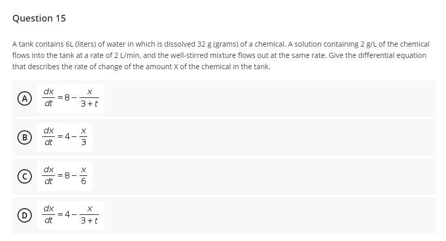 Question 15
A tank contains 6L (liters) of water in which is dissolved 32 g (grams) of a chemical. A solution containing 2 g/L of the chemical
flows into the tank at a rate of 2 L/min, and the well-stirred mixture flows out at the same rate. Give the differential equation
that describes the rate of change of the amount X of the chemical in the tank.
A
dx
= 8-
dt
3+t
dx
B
4.
dt
dx
dt
6.
dx
(D
4.
dt
3+t
