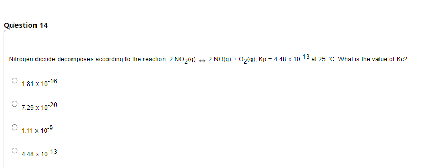 Question 14
Nitrogen dioxide decomposes according to the reaction: 2 NO2(g) + 2 NOo(g) + 02(g); Kp = 4.48 x 10-13
at 25 °C. What is the value of Kc?
1.81 x 10-16
7.29 x 10-20
1.11 x 10-9
4.48 x 10-13
