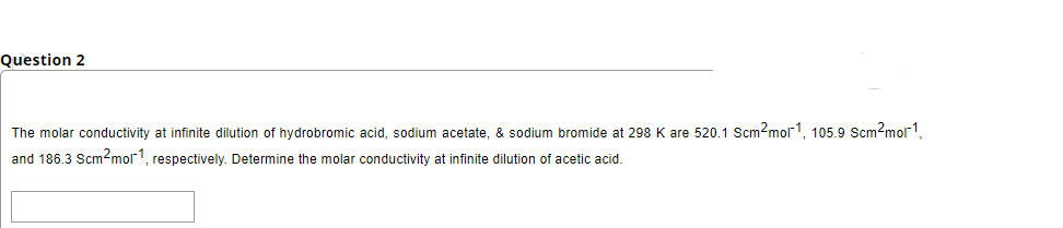 Question 2
The molar conductivity at infinite dilution of hydrobromic acid, sodium acetate, & sodium bromide at 298 K are 520.1 Scm?mol1, 105.9 Scm?mol1,
and 186.3 Scm?mol1, respectively. Determine the molar conductivity at infinite dilution of acetic acid.
