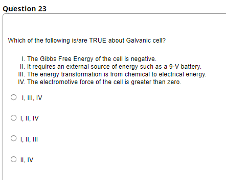 Question 23
Which of the following is/are TRUE about Galvanic cell?
I. The Gibbs Free Energy of the cell is negative.
II. It requires an external source of energy such as a 9-V battery.
III. The energy transformation is from chemical to electrical energy.
IV. The electromotive force of the cell is greater than zero.
O I, II, IV
O , II, IV
O , I, II
O I, IV
