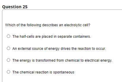 Question 25
Which of the following describes an electrolytic cell?
The half-cells are placed in separate containers.
O An external source of energy drives the reaction to occur.
The energy is transformed from chemical to electrical energy.
O The chemical reaction is spontaneous
