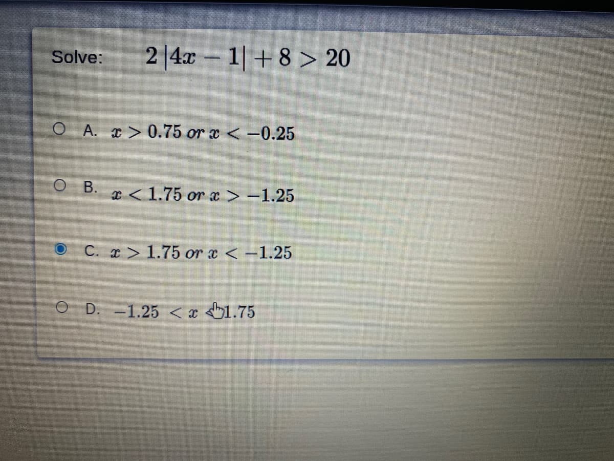 2 |4x – 1+8 > 20
Solve:
O A. > 0.75 or x <-0.25
O B. < 1.75 or x > -1.25
C. x > 1.75 or x <-1.25
O D. -1.25 < x 1.75
