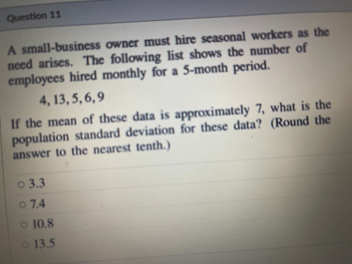 Question 11
A small-business owner must hire seasonal workers as the
need arises. The following list shows the number of
employees hired monthly for a 5-month period,
4, 13, 5,6,9
If the mean of these data is approximately 7, what is the
population standard deviation for these data? (Round the
answer to the nearest tenth.)
о 3.3
o 7.4
o 10.8
o 13.5
