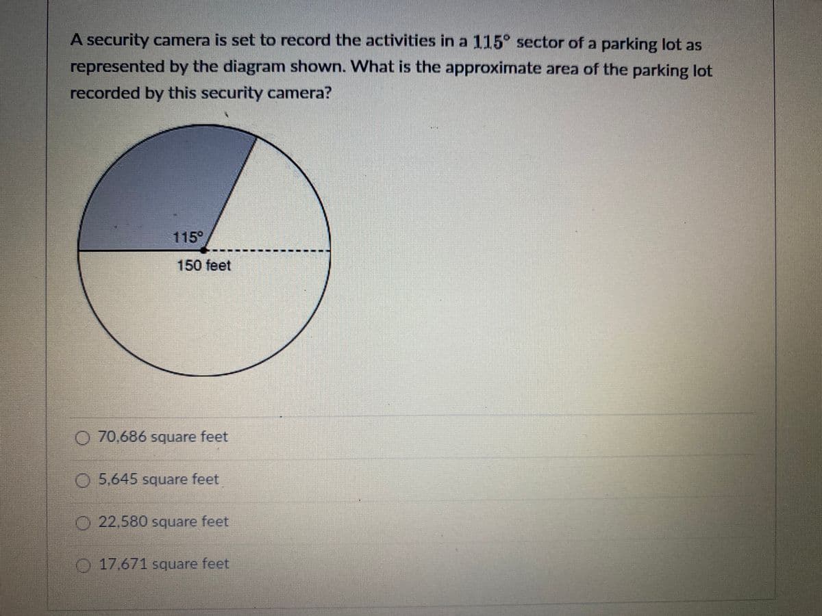 A security camera is set to record the activities in a 115° sector of a parking lot as
represented by the diagram shown. What is the approximate area of the parking lot
recorded by this security camera?
115°
150 feet
O 70,686 square feet
O 5.645 square feet
O 22,580 square feet
17.671 square feet
