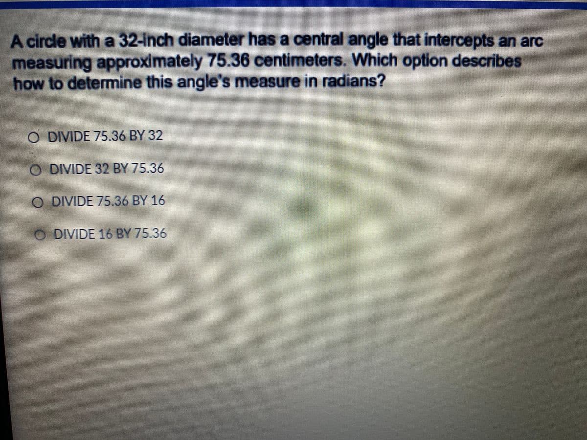 A circle with a 32-inch diameter has a central angle that intercepts an arc
measuring approximately 75.36 centimeters. Which option describes
how to determine this angle's measure in radians?
%3D
O DIVIDE 75.36 BY 32
O DIVIDE 32 BY 75.36
O DIVIDE 75.36 BY 16
O DIVIDE 16 BY 75.36
