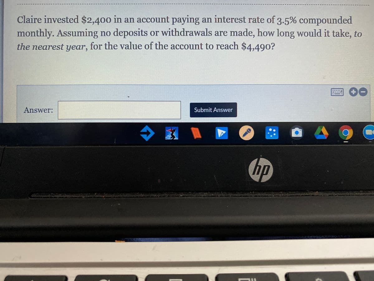 Claire invested $2,400 in an account paying an interest rate of 3.5% compounded
monthly. Assuming no deposits or withdrawals are made, how long would it take, to
the nearest year, for the value of the account to reach $4,490?
Answer:
Submit Answer
令
::
hp
