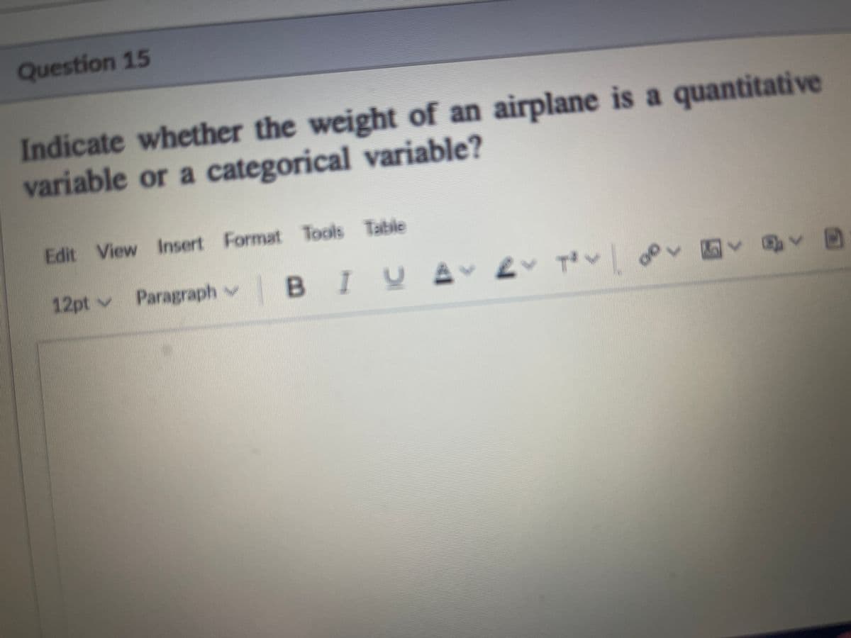 Question 15
Indicate whether the weight of an airplane is a quantitative
variable or a categorical variable?
Edit View Insert Format Tools Table
12pt v Paragraph v
BIYA
