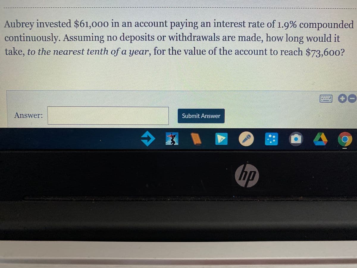Aubrey invested $61,000 in an account paying an interest rate of 1.9% compounded
continuously. Assuming no deposits or withdrawals are made, how long would it
take, to the nearest tenth of a year, for the value of the account to reach $73.600?
Submit Answer
Answer:
::
hp
