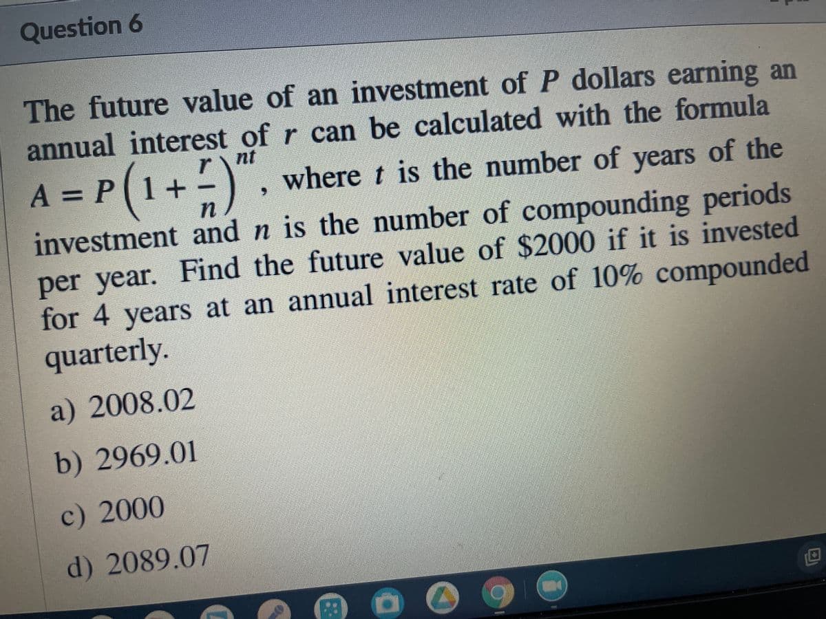 Question 6
The future value of an investment of P dollars earning an
annual interest of r can be calculated with the formula
A = P(1+
rnt
-) . where t is the number of years of the
investment and n is the number of compounding periods
per year. Find the future value of $2000 if it is invested
for 4 years at an annual interest rate of 10% compounded
quarterly.
a) 2008.02
b) 2969.01
c) 2000
d) 2089.07
